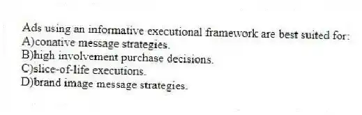 Ads using an informative executional framework are best suited for:
A)conative message strategies.
B)high involvement purchase decisions.
C)slice-of-life executions.
D)brand image message strategies.