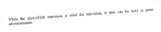 While the slice-of-life execution is ideal for television, it also can be used in print advertisements.