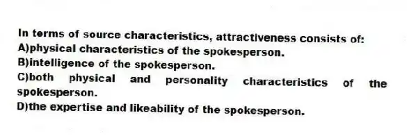 In terms of source characteristics, attractiveness consists of:
A)physical characteristics of the spokesperson.
B)intelligence of the spokesperson.
C)both physical and personality characteristics of the spokesperson.
D)the expertise and likeability of the spokesperson.