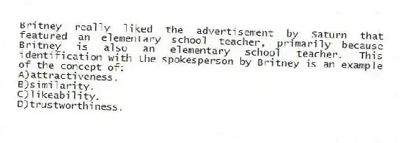 Britney really liked the advertisement by Saturn that featured an elementary school teacher, primarily because Britney is also an elementary school teacher. This identification with the spokesperson by Britney is an example of the concept of:
A)attractiveness.
B)similarity.
C)likeability.
D)trustworthiness.