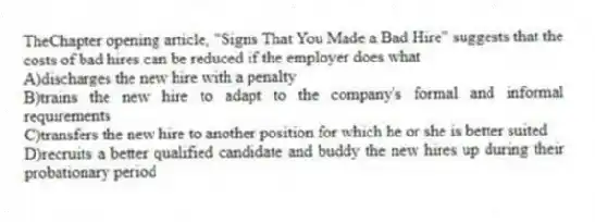 TheChapter opening article, "Signs That You Made a Bad Hire" suggests that the costs of bad hires can be reduced if the employer does what
A)discharges the new hire with a penalty
B)trains the new hire to adapt to the company's formal and informal requirements
C)transfers the new hire to another position for which he or she is better suited
D)recruits a better qualified candidate and buddy the new hires up during their probationary period