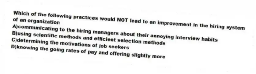 Which of the following practices would NOT lead to an improvement in the hiring system of an organization
A)communicating to the hiring managers about their annoying interview habits
B)using scientific methods and efficient selection methods
C)determining the motivations of job seekers
D)knowing the going rates of pay and offering slightly more