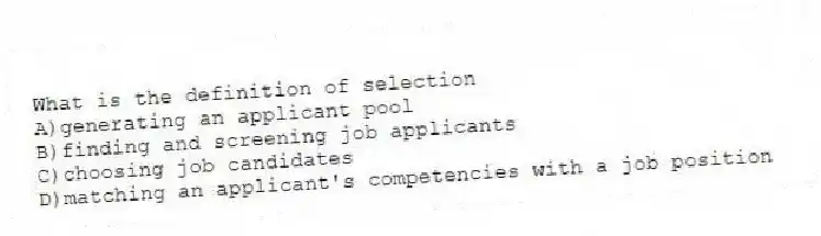What is the definition of selection
A)generating an applicant pool
B)finding and screening job applicants
C)choosing job candidates
D)matching an applicant's competencies with a job position