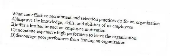 What can effective recruitment and selection practices do for an organization
A)improve the knowledge, skills, and abilities of its employees
B)offer a limited impact on employee motivation
C)encourage expensive high performers to leave the organization
D)discourage poor performers from leaving an organization