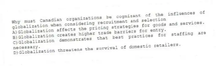 Why must Canadian organizations be cognizant of the influences of globalization when considering recruitment and selection
A)Globalization affects the pricing strategies for goods and services.
B)Globalization creates higher trade barriers for entry.
C)Globalization demonstrates that best practices for staffing are necessary.
D)Globalization threatens the survival of domestic retailers.