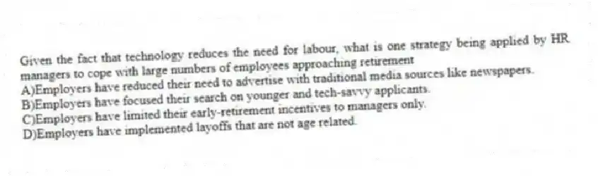 Given the fact that technology reduces the need for labour, what is one strategy being applied by HR managers to cope with large numbers of employees approaching retirement
A)Employers have reduced their need to advertise with traditional media sources like newspapers.
B)Employers have focused their search on younger and tech-savvy applicants.
C)Employers have limited their early-retirement incentives to managers only.
D)Employers have implemented layoffs that are not age related.