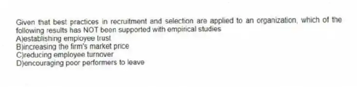 Given that best practices in recruitment and selection are applied to an organization, which of the following results has NOT been supported with empirical studies
A)establishing employee trust
B)increasing the firm's market price
C)reducing employee turnover
D)encouraging poor performers to leave