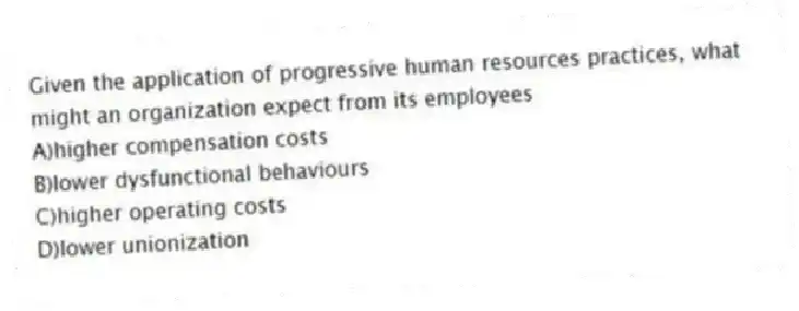 Given the application of progressive human resources practices, what might an organization expect from its employees
A)higher compensation costs
B)lower dysfunctional behaviours
C)higher operating costs
D)lower unionization