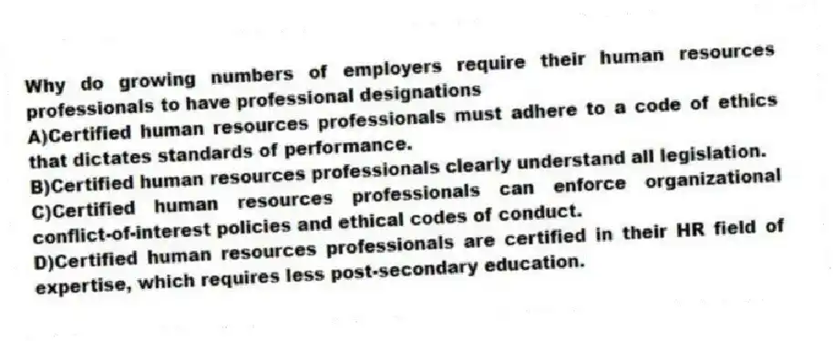 Why do growing numbers of employers require their human resources professionals to have professional designations
A)Certified human resources professionals must adhere to a code of ethics that dictates standards of performance.
B)Certified human resources professionals clearly understand all legislation.
C)Certified human resources professionals can enforce organizational conflict-of-interest policies and ethical codes of conduct.
D)Certified human resources professionals are certified in their HR field of expertise, which requires less post-secondary education.