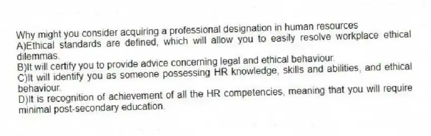 Why might you consider acquiring a professional designation in human resources
A)Ethical standards are defined, which will allow you to easily resolve workplace ethical dilemmas.
B)It will certify you to provide advice concerning legal and ethical behaviour.
C)It will identify you as someone possessing HR knowledge, skills and abilities, and ethical behaviour.
D)It is recognition of achievement of all the HR competencies, meaning that you will require minimal post-secondary education.