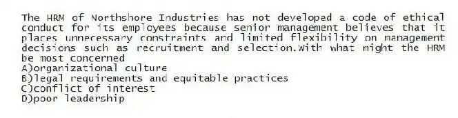The HRM of Northshore Industries has not developed a code of ethical conduct for its employees because senior management believes that it places unnecessary constraints and limited flexibility on management decisions such as recruitment and selection.With what might the HRM be most concerned
A)organizational culture
B)legal requirements and equitable practices
C)conflict of interest
D)poor leadership