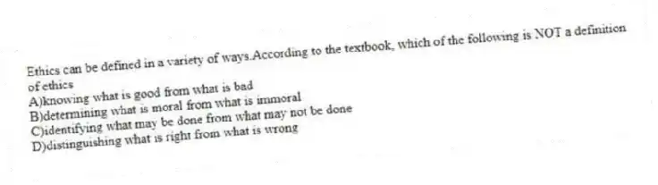 Ethics can be defined in a variety of ways.According to the textbook, which of the following is NOT a definition of ethics
A)knowing what is good from what is bad
B)determining what is moral from what is immoral
C)identifying what may be done from what may not be done
D)distinguishing what is right from what is wrong