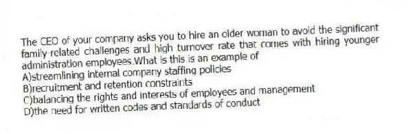 The CEO of your company asks you to hire an older woman to avoid the significant family-related challenges and high turnover rate that comes with hiring younger administration employees.What is this is an example of
A)streamlining internal company staffing policies
B)recruitment and retention constraints
C)balancing the rights and interests of employees and management
D)the need for written codes and standards of conduct