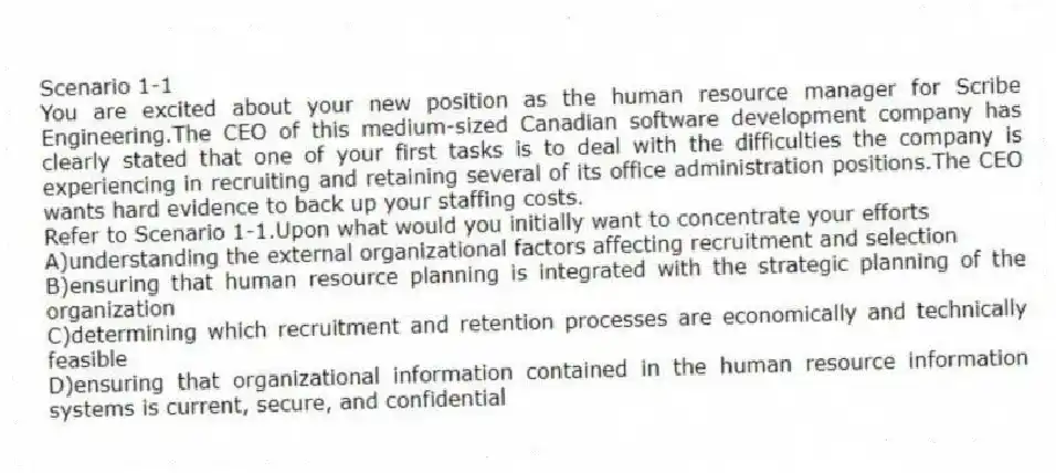 Scenario 1-1
You are excited about your new position as the human resource manager for Scribe Engineering.The CEO of this medium-sized Canadian software development company has clearly stated that one of your first tasks is to deal with the difficulties the company is experiencing in recruiting and retaining several of its office administration positions.The CEO wants hard evidence to back up your staffing costs.
-Refer to Scenario 1-1.Upon what would you initially want to concentrate your efforts
A)understanding the external organizational factors affecting recruitment and selection
B)ensuring that human resource planning is integrated with the strategic planning of the organization
C)determining which recruitment and retention processes are economically and technically feasible
D)ensuring that organizational information contained in the human resource information systems is current, secure, and confidential