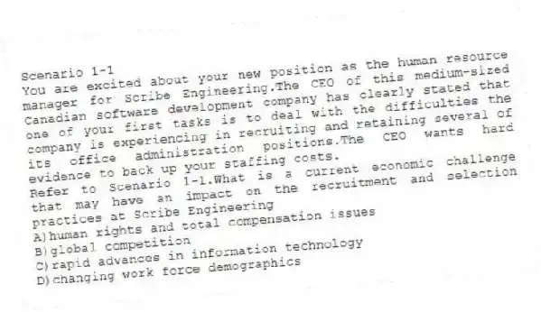 Scenario 1-1
You are excited about your new position as the human resource manager for Scribe Engineering.The CEO of this medium-sized Canadian software development company has clearly stated that one of your first tasks is to deal with the difficulties the company is experiencing in recruiting and retaining several of its office administration positions.The CEO wants hard evidence to back up your staffing costs.
-Refer to Scenario 1-1.What is a current economic challenge that may have an impact on the recruitment and selection practices at Scribe Engineering
A)human rights and total compensation issues
B)global competition
C)rapid advances in information technology
D)changing work force demographics