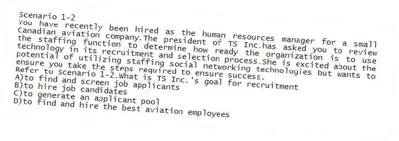 Scenario 1-2
You have recently been hired as the human resources manager for a small Canadian aviation company.The president of TS Inc.has asked you to review the staffing function to determine how ready the organization is to use technology in its recruitment and selection process.She is excited about the potential of utilizing staffing social networking technologies but wants to ensure you take the steps required to ensure success.
-Refer to Scenario 1-2.What is TS Inc.'s goal for recruitment
A)to find and screen job applicants
B)to hire job candidates
C)to generate an applicant pool
D)to find and hire the best aviation employees