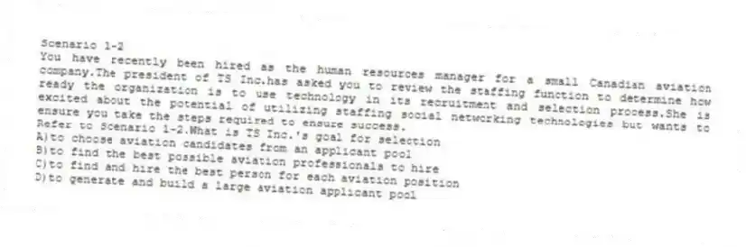 Scenario 1-2
You have recently been hired as the human resources manager for a small Canadian aviation company.The president of TS Inc.has asked you to review the staffing function to determine how ready the organization is to use technology in its recruitment and selection process.She is excited about the potential of utilizing staffing social networking technologies but wants to ensure you take the steps required to ensure success.
-Refer to Scenario 1-2.What is TS Inc.'s goal for selection
A)to choose aviation candidates from an applicant pool
B)to find the best possible aviation professionals to hire
C)to find and hire the best person for each aviation position
D)to generate and build a large aviation applicant pool