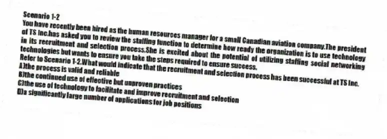 Scenario 1-2
You have recently been hired as the human resources manager for a small Canadian aviation company.The president of TS Inc.has asked you to review the staffing function to determine how ready the organization is to use technology in its recruitment and selection process.She is excited about the potential of utilizing staffing social networking technologies but wants to ensure you take the steps required to ensure success.
-Refer to Scenario 1-2.What would indicate that the recruitment and selection process has been successful at TS Inc.
A)the process is valid and reliable
B)the continued use of effective but unproven practices
C)the use of technology to facilitate and improve recruitment and selection
D)a significantly large number of applications for job positions