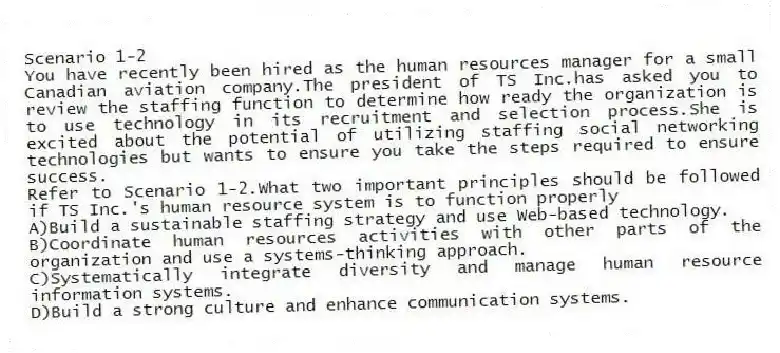 Scenario 1-2
You have recently been hired as the human resources manager for a small Canadian aviation company.The president of TS Inc.has asked you to review the staffing function to determine how ready the organization is to use technology in its recruitment and selection process.She is excited about the potential of utilizing staffing social networking technologies but wants to ensure you take the steps required to ensure success.
-Refer to Scenario 1-2.What two important principles should be followed if TS Inc.'s human resource system is to function properly
A)Build a sustainable staffing strategy and use Web-based technology.
B)Coordinate human resources activities with other parts of the organization and use a systems-thinking approach.
C)Systematically integrate diversity and manage human resource information systems.
D)Build a strong culture and enhance communication systems.
