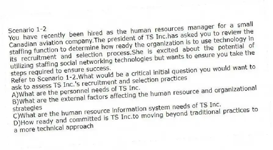 Scenario 1-2
You have recently been hired as the human resources manager for a small Canadian aviation company.The president of TS Inc.has asked you to review the staffing function to determine how ready the organization is to use technology in its recruitment and selection process.She is excited about the potential of utilizing staffing social networking technologies but wants to ensure you take the steps required to ensure success.
-Refer to Scenario 1-2.What would be a critical initial question you would want to ask to assess TS Inc.'s recruitment and selection practices
A)What are the personnel needs of TS Inc.
B)What are the external factors affecting the human resource and organizational strategies
C)What are the human resource information system needs of TS Inc.
D)How ready and committed is TS Inc.to moving beyond traditional practices to a more technical approach