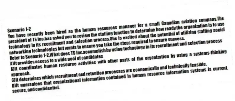 Scenario 1-2
You have recently been hired as the human resources manager for a small Canadian aviation company.The president of TS Inc.has asked you to review the staffing function to determine how ready the organization is to use technology in its recruitment and selection process.She is excited about the potential of utilizing staffing social networking technologies but wants to ensure you take the steps required to ensure success.
-Refer to Scenario 1-2.What does TS Inc.accomplish by using technology in its recruitment and selection process
A)It provides access to a wide pool of candidates
B)It coordinates human resource activities with other parts of the organization by using a systems-thinking approach.
C)It determines which recruitment and retention processes are economically and technically feasible.
D)It guarantees that organizational information contained in human resource information systems is current, secure, and confidential.