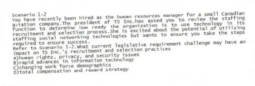 Scenario 1-2
You have recently been hired as the human resources manager for a small Canadian aviation company.The president of TS Inc.has asked you to review the staffing function to determine how ready the organization is to use technology in its recruitment and selection process.She is excited about the potential of utilizing staffing social networking technologies but wants to ensure you take the steps required to ensure success.
-Refer to Scenario 1-2.What current legislative requirement challenge may have an impact on TS Inc.'s recruitment and selection practices
A)human rights, privacy, and security issues
B)rapid advances in information technology
C)changing work force demographics
D)total compensation and reward strategy