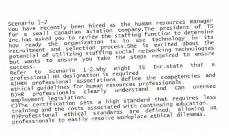 Scenario 1-2
You have recently been hired as the human resources manager for a small Canadian aviation company.The president of TS Inc.has asked you to review the staffing function to determine how ready the organization is to use technology in its recruitment and selection process.She is excited about the potential of utilizing staffing social networking technologies but wants to ensure you take the steps required to ensure success.
-Refer to Scenario 1-2.Why might TS Inc.state that a professional HR designation is required
A)HRM professional associations define the competencies and ethical guidelines for human resources professionals.
B)HR professionals clearly understand and can oversee employment legislation.
C)The certification sets a high standard that requires less training and the costs associated with continuing education.
D)Professional ethical standards are defined, allowing HR professionals to easily resolve workplace ethical dilemmas.
