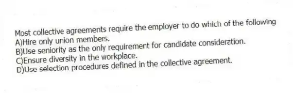 Most collective agreements require the employer to do which of the following
A)Hire only union members.
B)Use seniority as the only requirement for candidate consideration.
C)Ensure diversity in the workplace.
D)Use selection procedures defined in the collective agreement.