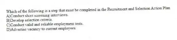 Which of the following is a step that must be completed in the Recruitment and Selection Action Plan
A)Conduct short screening interviews.
B)Develop selection criteria.
C)Conduct valid and reliable employment tests.
D)Advertise vacancy to current employees.