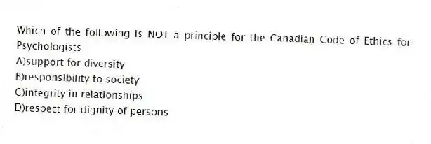 Which of the following is NOT a principle for the Canadian Code of Ethics for Psychologists
A)support for diversity
B)responsibility to society
C)integrity in relationships
D)respect for dignity of persons