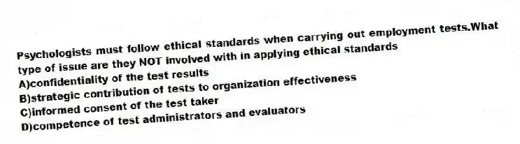Psychologists must follow ethical standards when carrying out employment tests.What type of issue are they NOT involved with in applying ethical standards
A)confidentiality of the test results
B)strategic contribution of tests to organization effectiveness
C)informed consent of the test taker
D)competence of test administrators and evaluators