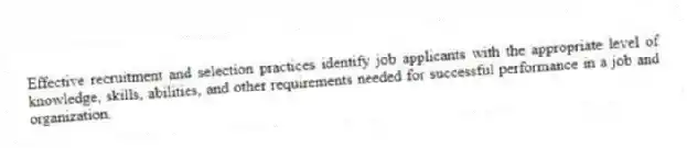 Effective recruitment and selection practices identify job applicants with the appropriate level of knowledge, skills, abilities, and other requirements needed for successful performance in a job and organization.