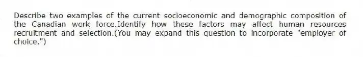 Describe two examples of the current socioeconomic and demographic composition of the Canadian work force.Identify how these factors may affect human resources recruitment and selection.(You may expand this question to incorporate "employer of choice.")