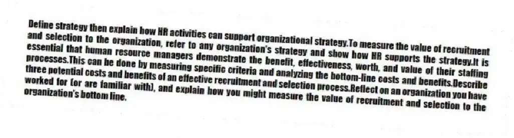 Define strategy then explain how HR activities can support organizational strategy.To measure the value of recruitment and selection to the organization, refer to any organization's strategy and show how HR supports the strategy.It is essential that human resource managers demonstrate the benefit, effectiveness, worth, and value of their staffing processes.This can be done by measuring specific criteria and analyzing the bottom-line costs and benefits.Describe three potential costs and benefits of an effective recruitment and selection process.Reflect on an organization you have worked for (or are familiar with), and explain how you might measure the value of recruitment and selection to the organization's bottom line.