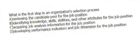 What is the first step in an organization's selection process
A)reviewing the candidate pool for the job position
B)identifying knowledge, skills, abilities, and other attributes for the job position
C)acquiring job analysis information for the job position
D)developing performance indicators and job dimension for the job position