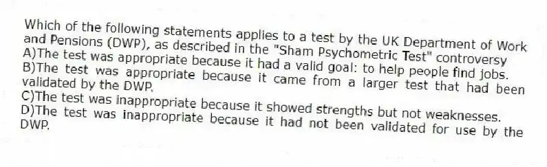 Which of the following statements applies to a test by the UK Department of Work and Pensions (DWP), as described in the "Sham Psychometric Test" controversy
A)The test was appropriate because it had a valid goal: to help people find jobs.
B)The test was appropriate because it came from a larger test that had been validated by the DWP.
C)The test was inappropriate because it showed strengths but not weaknesses.
D)The test was inappropriate because it had not been validated for use by the DWP.