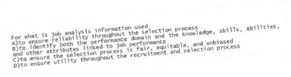 For what is job analysis information used
A)to ensure reliability throughout the selection process
B)to identify both the performance domain and the knowledge, skills, abilities, and other attributes linked to job performance
C)to ensure the selection process is fair, equitable, and unbiased
D)to ensure utility throughout the recruitment and selection process