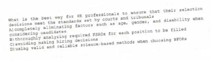 What is the best way for HR professionals to ensure that their selection decisions meet the standards set by courts and tribunals
A)completely eliminating factors such as age, gender, and disability when considering candidates
B)thoroughly analyzing required KSAOs for each position to be filled
C)avoiding making hiring decisions
D)using valid and reliable science-based methods when choosing BFORs