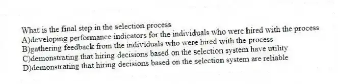 What is the final step in the selection process
A)developing performance indicators for the individuals who were hired with the process
B)gathering feedback from the individuals who were hired with the process
C)demonstrating that hiring decisions based on the selection system have utility
D)demonstrating that hiring decisions based on the selection system are reliable