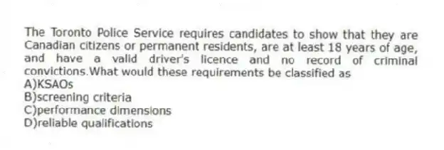 The Toronto Police Service requires candidates to show that they are Canadian citizens or permanent residents, are at least 18 years of age, and have a valid driver's licence and no record of criminal convictions.What would these requirements be classified as
A)KSAOs
B)screening criteria
C)performance dimensions
D)reliable qualifications