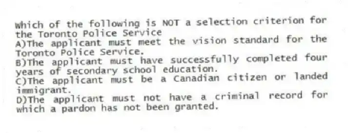 Which of the following is NOT a selection criterion for the Toronto Police Service
A)The applicant must meet the vision standard for the Toronto Police Service.
B)The applicant must have successfully completed four years of secondary school education.
C)The applicant must be a Canadian citizen or landed immigrant.
D)The applicant must not have a criminal record for which a pardon has not been granted.