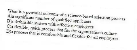 What is a potential outcome of a science-based selection process
A)a significant number of qualified applicants
B)a defensible system with effective employees
C)a flexible, quick process that fits the organization's culture
D)a process that is comfortable and flexible for all employees
