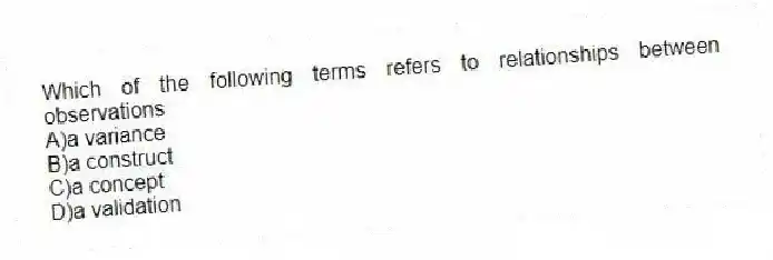 Which of the following terms refers to relationships between observations
A)a variance
B)a construct
C)a concept
D)a validation