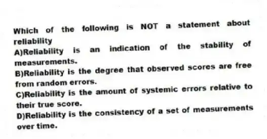 Which of the following is NOT a statement about reliability
A)Reliability is an indication of the stability of measurements.
B)Reliability is the degree that observed scores are free from random errors.
C)Reliability is the amount of systemic errors relative to their true score.
D)Reliability is the consistency of a set of measurements over time.