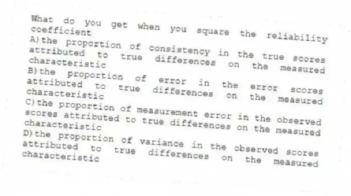 What do you get when you square the reliability coefficient
A)the proportion of consistency in the true scores attributed to true differences on the measured characteristic
B)the proportion of error in the error scores attributed to true differences on the measured characteristic
C)the proportion of measurement error in the observed scores attributed to true differences on the measured characteristic
D)the proportion of variance in the observed scores attributed to true differences on the measured characteristic