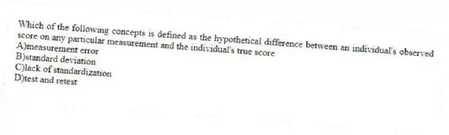 Which of the following concepts is defined as the hypothetical difference between an individual's observed score on any particular measurement and the individual's true score
A)measurement error
B)standard deviation
C)lack of standardization
D)test and retest