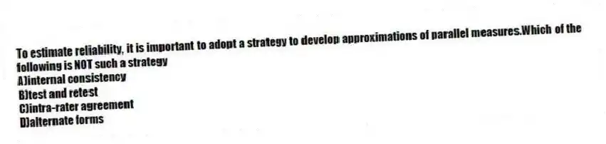 To estimate reliability, it is important to adopt a strategy to develop approximations of parallel measures.Which of the following is NOT such a strategy
A)internal consistency
B)test and retest
C)intra-rater agreement
D)alternate forms
