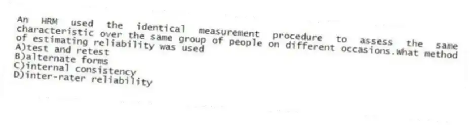 An HRM used the identical measurement procedure to assess the same characteristic over the same group of people on different occasions.What method of estimating reliability was used
A)test and retest
B)alternate forms
C)internal consistency
D)inter-rater reliability