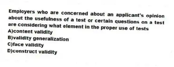 Employers who are concerned about an applicant's opinion about the usefulness of a test or certain questions on a test are considering what element in the proper use of tests
A)content validity
B)validity generalization
C)face validity
D)construct validity