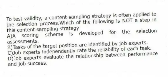 To test validity, a content sampling strategy is often applied to the selection process.Which of the following is NOT a step in this content sampling strategy
A)A scoring scheme is developed for the selection assessments.
B)Tasks of the target position are identified by job experts.
C)Job experts independently rate the reliability of each task.
D)Job experts evaluate the relationship between performance and job success.